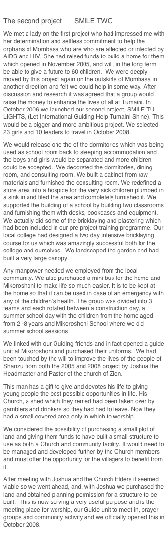                         
The second project	SMILE TWO  
We met a lady on the first project who had impressed me with her determination and selfless commitment to help the orphans of Mombasa who are who are affected or infected by AIDS and HIV. She had raised funds to build a home for them which opened in November 2005, and will, in the long term be able to give a future to 60 children.  We were deeply moved by this project again on the outskirts of Mombasa in another direction and felt we could help in some way. After discussion and research it was agreed that a group would raise the money to enhance the lives of all at Tumaini. In October 2006 we launched our second project, SMILE TU LIGHTS, (Let International Guiding Help Tumaini Shine). This would be a bigger and more ambitious project. We selected 23 girls and 10 leaders to travel in October 2008.  
We would release one the of the dormitories which was being used as school room back to sleeping accommodation and the boys and girls would be separated and more children could be accepted.  We decorated the dormitories, dining room, and consulting room. We built a cabinet from raw materials and furnished the consulting room. We redefined a store area into a hospice for the very sick children plumbed in a sink in and tiled the area and completely furnished it. We supported the building of a school by building two classrooms and furnishing them with desks, bookcases and equipment. We actually did some of the bricklaying and plastering which had been included in our pre project training programme. Our local college had designed a two day intensive bricklaying course for us which was amazingly successful both for the college and ourselves.  We landscaped the garden and had built a very large canopy. 
Any manpower needed we employed from the local community. We also purchased a mini bus for the home and Mikoroshoni to make life so much easier. It is to be kept at the home so that it can be used in case of an emergency with any of the children’s health. The group was divided into 3 teams and each rotated between a construction day, a summer school day with the children from the home aged from 2 -8 years and Mikoroshoni School where we did summer school sessions   
We linked with our Guiding friends and in fact opened a guide unit at Mikoroshoni and purchased their uniforms.  We had been touched by the will to improve the lives of the people of Shanzu from both the 2005 and 2008 project by Joshua the Headmaster and Pastor of the church of Zion. 
This man has a gift to give and devotes his life to giving young people the best possible opportunities in life. His Church, a shed which they rented had been taken over by gamblers and drinkers so they had had to leave. Now they had a small covered area only in which to worship.  
We considered the possibility of purchasing a small plot of land and giving them funds to have built a small structure to use as both a Church and community facility. It would need to be managed and developed further by the Church members and must offer the opportunity for the villagers to benefit from it.   
After meeting with Joshua and the Church Elders it seemed viable so we went ahead, and, with Joshua we purchased the land and obtained planning permission for a structure to be built.  This is now serving a very useful purpose and is the meeting place for worship, our Guide unit to meet in, prayer groups and community activity and we officially opened this in October 2008.                       

